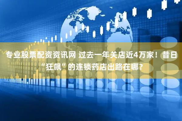专业股票配资资讯网 过去一年关店近4万家！昔日“狂飙”的连锁药店出路在哪？