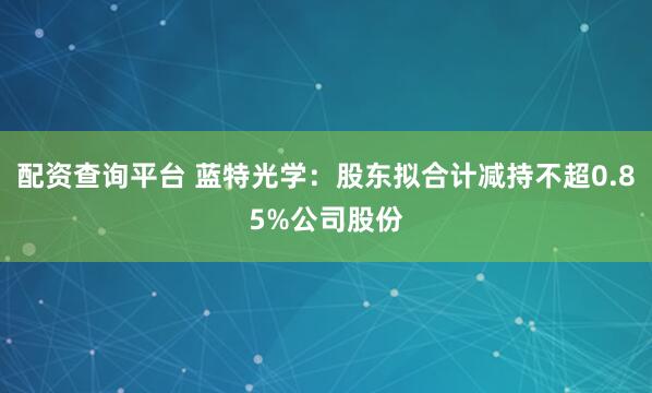 配资查询平台 蓝特光学：股东拟合计减持不超0.85%公司股份