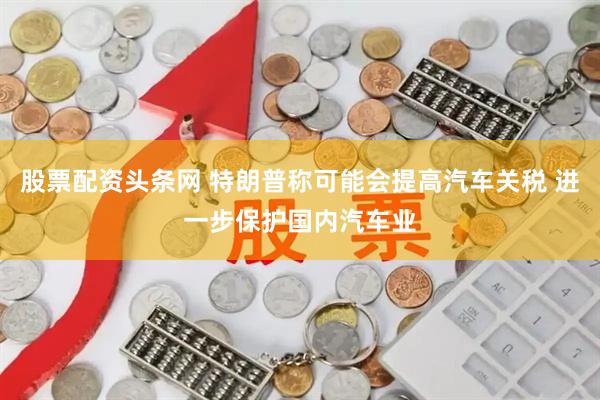 股票配资头条网 特朗普称可能会提高汽车关税 进一步保护国内汽车业