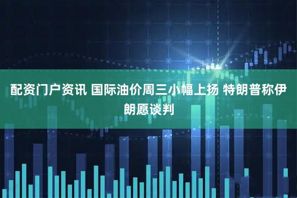 配资门户资讯 国际油价周三小幅上扬 特朗普称伊朗愿谈判