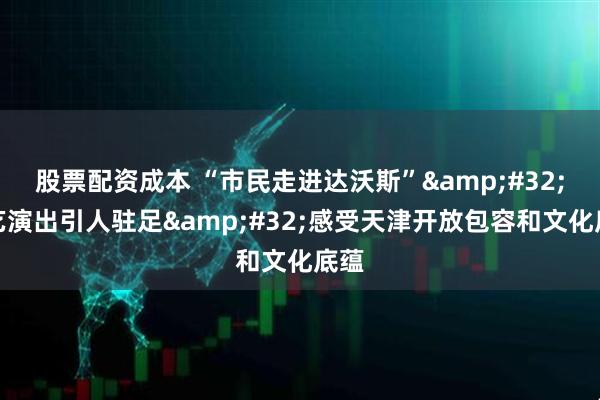 股票配资成本 “市民走进达沃斯”&#32;文艺演出引人驻足&#32;感受天津开放包容和文化底蕴