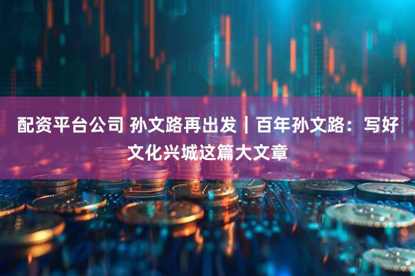 配资平台公司 孙文路再出发｜百年孙文路：写好文化兴城这篇大文章