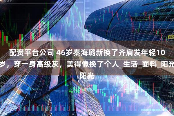 配资平台公司 46岁秦海璐新换了齐肩发年轻10岁，穿一身高级灰，美得像换了个人_生活_面料_阳光