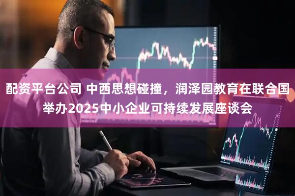 配资平台公司 中西思想碰撞，润泽园教育在联合国举办2025中小企业可持续发展座谈会