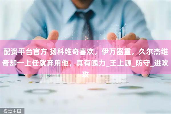 配资平台官方 扬科维奇喜欢，伊万器重，久尔杰维奇却一上任就弃用他，真有魄力_王上源_防守_进攻
