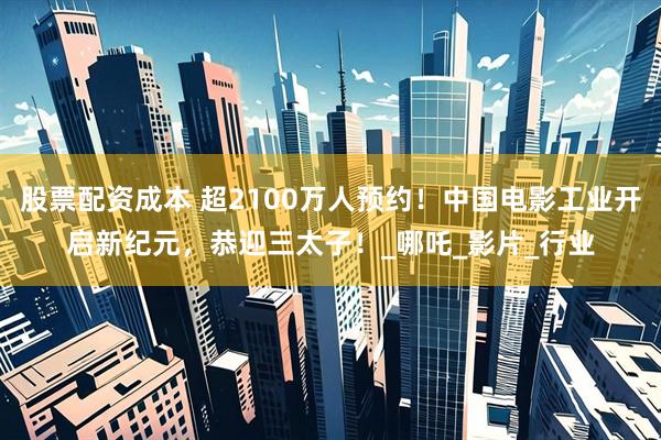 股票配资成本 超2100万人预约！中国电影工业开启新纪元，恭迎三太子！_哪吒_影片_行业