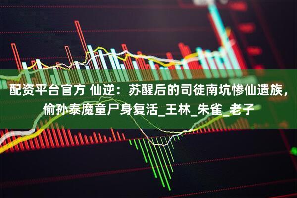 配资平台官方 仙逆：苏醒后的司徒南坑惨仙遗族，偷孙泰魔童尸身复活_王林_朱雀_老子