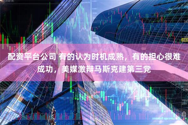 配资平台公司 有的认为时机成熟，有的担心很难成功，美媒激辩马斯克建第三党