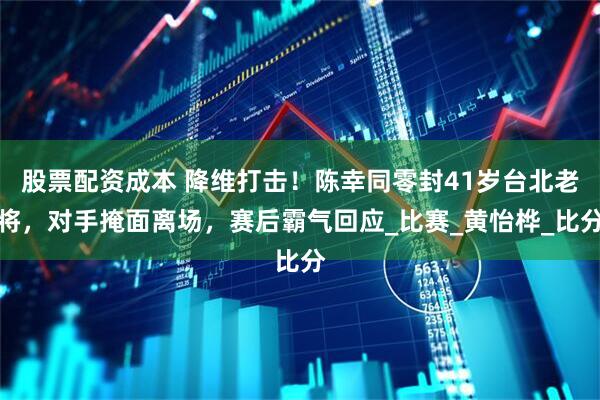 股票配资成本 降维打击！陈幸同零封41岁台北老将，对手掩面离场，赛后霸气回应_比赛_黄怡桦_比分