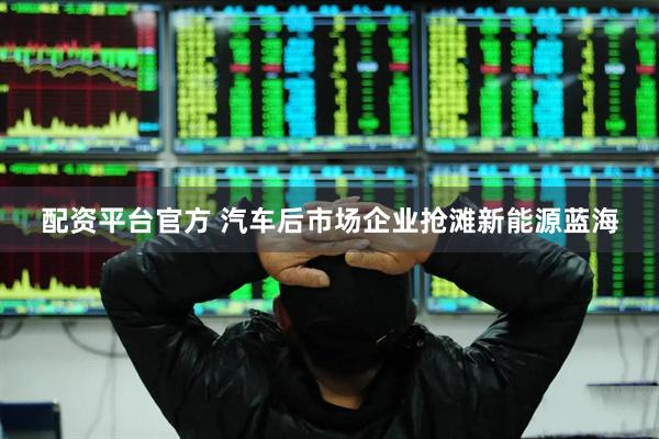 配资平台官方 汽车后市场企业抢滩新能源蓝海