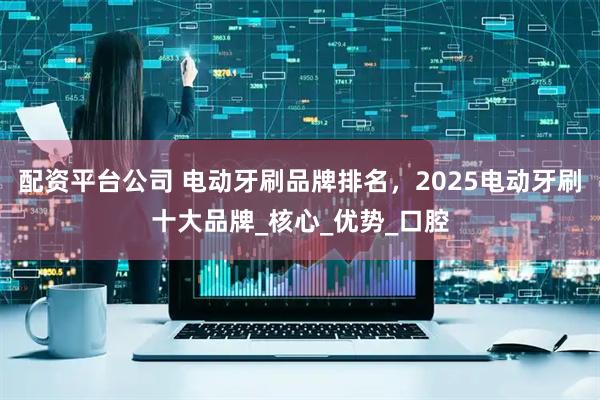 配资平台公司 电动牙刷品牌排名，2025电动牙刷十大品牌_核心_优势_口腔