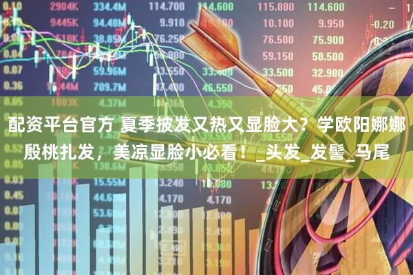 配资平台官方 夏季披发又热又显脸大？学欧阳娜娜殷桃扎发，美凉显脸小必看！_头发_发髻_马尾