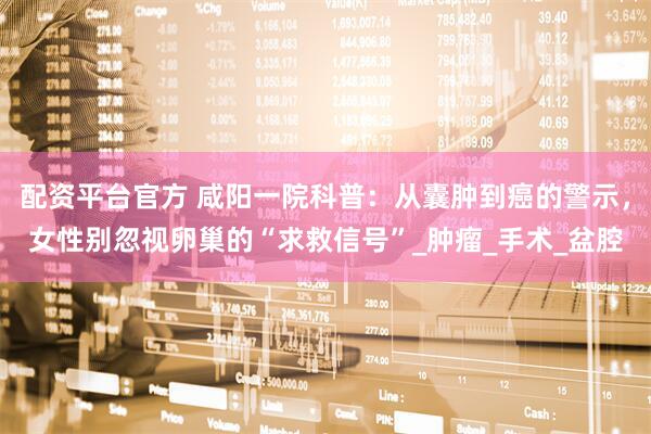 配资平台官方 咸阳一院科普：从囊肿到癌的警示，女性别忽视卵巢的“求救信号”_肿瘤_手术_盆腔