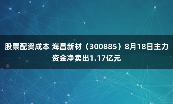 股票配资成本 海昌新材（300885）8月18日主力资金净卖出1.17亿元