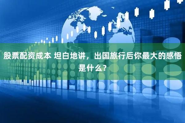 股票配资成本 坦白地讲，出国旅行后你最大的感悟是什么？