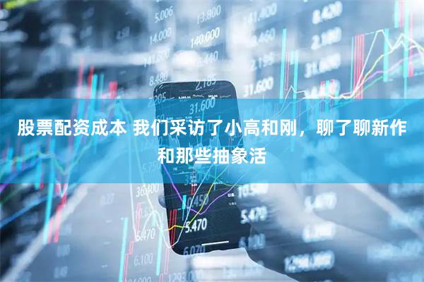 股票配资成本 我们采访了小高和刚，聊了聊新作和那些抽象活