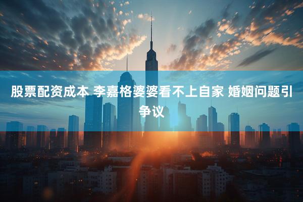 股票配资成本 李嘉格婆婆看不上自家 婚姻问题引争议