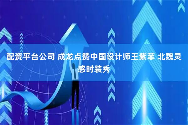 配资平台公司 成龙点赞中国设计师王紫菲 北魏灵感时装秀