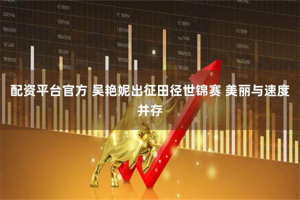 配资平台官方 吴艳妮出征田径世锦赛 美丽与速度并存