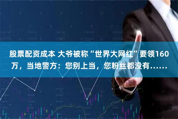 股票配资成本 大爷被称“世界大网红”要领160万，当地警方：您别上当，您粉丝都没有……