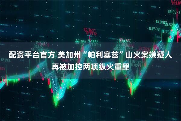 配资平台官方 美加州“帕利塞兹”山火案嫌疑人再被加控两项纵火重罪