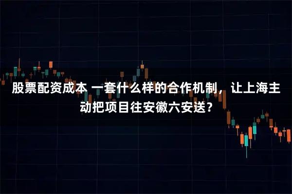股票配资成本 一套什么样的合作机制，让上海主动把项目往安徽六安送？