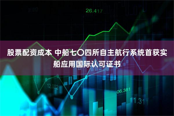 股票配资成本 中船七〇四所自主航行系统首获实船应用国际认可证书