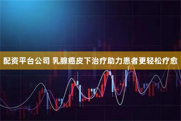 配资平台公司 乳腺癌皮下治疗助力患者更轻松疗愈