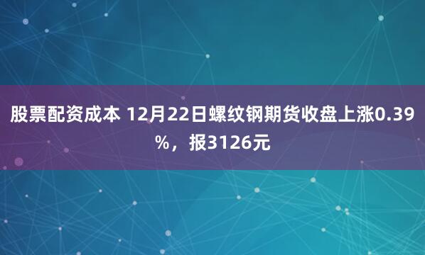 股票配资成本 12月22日螺纹钢期货收盘上涨0.39%,报3126元